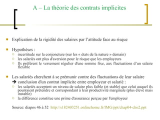 A – La théorie des contrats implicites Explication de la rigidité des salaires par l’attitude face au risque Hypothèses :  incertitude sur la conjoncture (sur les « états de la nature » demain) les salariés ont plus d'aversion pour le risque que les employeurs Ils préfèrent le versement régulier d'une somme fixe, aux fluctuations d’un salaire flexible Les salariés cherchent à se prémunir contre des fluctuations de leur salaire    conclusion d'un contrat implicite entre employeur et salarié : les salariés acceptent un niveau de salaire plus faible (et stable) que celui auquel ils pourraient prétendre et correspondant à leur productivité marginale (plus élevé mais instable) la différence constitue une prime d'assurance perçue par l'employeur Source: diapos 46 à 52  http://s182403251.onlinehome.fr/IMG/ppt/chap04-cho2.ppt 