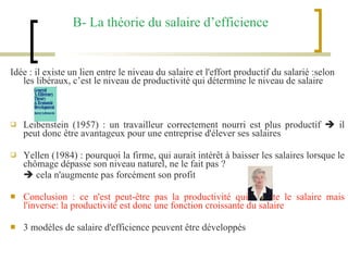 B- La théorie du salaire d’efficience Idée : il existe un lien entre le niveau du salaire et l'effort productif du salarié :selon les libéraux, c’est le niveau de productivité qui détermine le niveau de salaire Leibenstein (1957) : un travailleur correctement nourri est plus productif    il peut donc être avantageux pour une entreprise d'élever ses salaires Yellen (1984) : pourquoi la firme, qui aurait intérêt à baisser les salaires lorsque le chômage dépasse son niveau naturel, ne le fait pas ?    cela n'augmente pas forcément son profit Conclusion : ce n'est peut-être pas la productivité qui oriente le salaire mais l'inverse: la productivité est donc une fonction croissante du salaire 3 modèles de salaire d'efficience peuvent être développés 