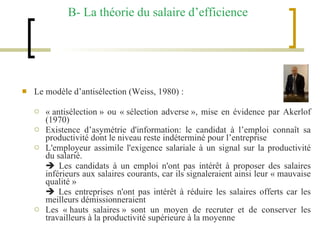B- La théorie du salaire d’efficience Le modèle d’antisélection (Weiss, 1980) :  « antisélection » ou « sélection adverse », mise en évidence par Akerlof (1970) Existence d’asymétrie d'information: le candidat à l’emploi connaît sa productivité dont le niveau reste indéterminé pour l’entreprise L'employeur assimile l'exigence salariale à un signal sur la productivité du salarié.     Les candidats à un emploi n'ont pas intérêt à proposer des salaires inférieurs aux salaires courants, car ils signaleraient ainsi leur « mauvaise qualité »    Les entreprises n'ont pas intérêt à réduire les salaires offerts car les meilleurs démissionneraient Les « hauts salaires » sont un moyen de recruter et de conserver les travailleurs à la productivité supérieure à la moyenne 