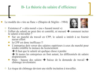 B- La théorie du salaire d’efficience Le modèle du « tire au flanc » (Shapiro & Stiglitz - 1984) Existence d’ « aléa moral » (ou « hasard moral ») l'effort du salarié ne peut être ni contrôlé, ni mesuré    comment inciter le salarié à travailler ? Sur un marché du travail en CPP, le salarié a intérêt à ne fournir aucun effort  la CPP est donc inefficace !!  L'entreprise doit verser des salaires supérieurs à ceux du marché pour rendre crédible la menace du licenciement     Il faut que le salarié ait quelque chose à perdre    Si toutes les entreprises en font autant, les différentiels de salaire disparaissent. Mais : hausse des salaire    baisse de la demande de travail    chômage involontaire  Le risque de chômage devient une réelle incitation à travailler. 