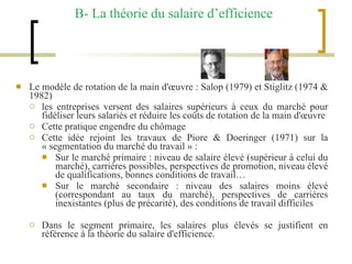 B- La théorie du salaire d’efficience Le modèle de rotation de la main d'œuvre : Salop (1979) et Stiglitz (1974 & 1982)  les entreprises versent des salaires supérieurs à ceux du marché pour fidéliser leurs salariés et réduire les coûts de rotation de la main d'œuvre Cette pratique engendre du chômage  Cette idée rejoint les travaux de Piore & Doeringer (1971) sur la « segmentation du marché du travail » : Sur le marché primaire : niveau de salaire élevé (supérieur à celui du marché), carrières possibles, perspectives de promotion, niveau élevé de qualifications, bonnes conditions de travail… Sur le marché secondaire : niveau des salaires moins élevé (correspondant au taux du marché), perspectives de carrières inexistantes (plus de précarité), des conditions de travail difficiles Dans le segment primaire, les salaires plus élevés se justifient en référence à la théorie du salaire d'efficience.   