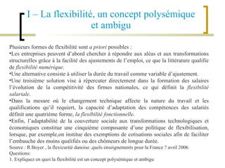 I – La flexibilité, un concept polysémique et ambigu Plusieurs formes de flexibilité sont  a priori  possibles : Les entreprises peuvent d’abord chercher à répondre aux aléas et aux transformations structurelles grâce à la facilité des ajustements de l’emploi, ce que la littérature qualifie de  flexibilité numérique .  Une alternative consiste à utiliser la durée du travail comme variable d’ajustement.  Une troisième solution vise à répercuter directement dans la formation des salaires l’évolution de la compétitivité des firmes nationales, ce qui définit la  flexibilité salariale . Dans la mesure où le changement technique affecte la nature du travail et les qualifications qu’il requiert, la capacité d’adaptation des compétences des salariés définit une quatrième forme,  la flexibilité fonctionnelle .  Enfin, l’adaptabilité de la couverture sociale aux transformations technologiques et économiques constitue une cinquième composante d’une politique de flexibilisation, lorsque, par exemple,on institue des exemptions de cotisations sociales afin de faciliter l’embauche des moins qualifiés ou des chômeurs de longue durée. Source : R.Boyer , la  flexicurité danoise ,quels enseignements pour la France ? avril 2006 Questions: 1. Expliquez en quoi la flexibilité est un concept polysémique et ambigu 