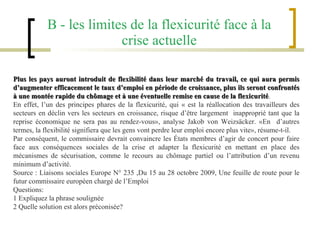 B - les limites de la flexicurité face à la crise actuelle Plus les pays auront introduit de flexibilité dans leur marché du travail, ce qui aura permis d’augmenter efficacement le taux d’emploi en période de croissance, plus ils seront confrontés à une montée rapide du chômage et à une éventuelle remise en cause de la flexicurité .  En effet, l’un des principes phares de la flexicurité, qui « est la réallocation des travailleurs des secteurs en déclin vers les secteurs en croissance, risque d’être largement  inapproprié tant que la reprise économique ne sera pas au rendez-vous», analyse Jakob von Weizsäcker. «En  d’autres termes, la flexibilité signifiera que les gens vont perdre leur emploi encore plus vite», résume-t-il.  Par conséquent, le commissaire devrait convaincre les États membres d’agir de concert pour faire face aux conséquences sociales de la crise et adapter la flexicurité en mettant en place des mécanismes de sécurisation, comme le recours au chômage partiel ou l’attribution d’un revenu minimum d’activité.  Source : Liaisons sociales Europe N° 235 ,Du 15 au 28 octobre 2009, Une feuille de route pour le futur commissaire européen chargé de l’Emploi Questions: 1 Expliquez la phrase soulignée 2 Quelle solution est alors préconisée? 