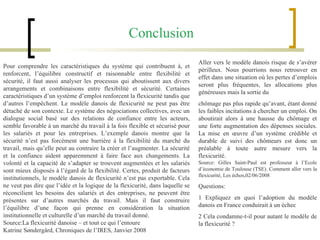 Pour comprendre les caractéristiques du système qui contribuent à, et renforcent, l’équilibre constructif et raisonnable entre flexibilité et sécurité, il faut aussi analyser les processus qui aboutissent aux divers arrangements et combinaisons entre flexibilité et sécurité. Certaines caractéristiques d’un système d’emploi renforcent la flexicurité tandis que d’autres l’empêchent. Le modèle danois de flexicurité ne peut pas être détaché de son contexte. Le système des négociations collectives, avec un dialogue social basé sur des relations de confiance entre les acteurs, semble favorable à un marché du travail à la fois flexible et sécurisé pour les salariés et pour les entreprises. L’exemple danois montre que la sécurité n’est pas forcément une barrière à la flexibilité du marché du travail, mais qu’elle peut au contraire la créer et l’augmenter. La sécurité et la confiance aident apparemment à faire face aux changements. La volonté et la capacité de s’adapter se trouvent augmentées et les salariés sont mieux disposés à l’égard de la flexibilité. Certes, produit de facteurs institutionnels, le modèle danois de flexicurité n’est pas exportable. Cela ne veut pas dire que l’idée et la logique de la flexicurité, dans laquelle se réconcilient les besoins des salariés et des entreprises, ne peuvent être présentes sur d’autres marchés du travail. Mais il faut construire l’équilibre d’une façon qui prenne en considération la situation institutionnelle et culturelle d’un marché du travail donné. Source:La flexicurité danoise – et tout ce qui l’entoure Katrine Søndergård, Chroniques de l’IRES, Janvier 2008 Aller vers le modèle danois risque de s’avérer périlleux. Nous pourrions nous retrouver en effet dans une situation où les pertes d’emplois seront plus fréquentes, les allocations plus généreuses mais la sortie du chômage pas plus rapide qu’avant, étant donné les faibles incitations à chercher un emploi. On aboutirait alors à une hausse du chômage et une forte augmentation des dépenses sociales. La mise en œuvre d’un système crédible et durable de suivi des chômeurs est donc un préalable à toute autre mesure vers la flexicurité. Source: Gilles Saint-Paul est professeur à l’Ecole d’économie de Toulouse (TSE). Comment aller vers la flexicurité, Les échos,02/06/2008 Questions:  1 Expliquez en quoi l’adoption du modèle danois en France conduirait à un échec 2 Cela condamne-t-il pour autant le modèle de la flexicurité ? Conclusion 