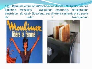 1920 Première émission radiophonique Années 20 Apparition des
appareils ménagers - aspirateur, essoreuse, réfrigérateur
électrique - du rasoir électrique, des aliments congelés et du poste
de
radio
à
haut-parleur

 