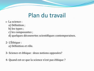 Plan du travail
1- La science :
a) Définition ;
b) les types ;
c) les composantes ;
d) quelques découvertes scientifiques contemporaines.
2- L’Éthique :
a) Définition et rôle.
3- Science et éthique : deux notions opposées?
4- Quand est-ce que la science n’est pas éthique ?

 