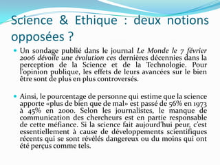Science & Ethique : deux notions
opposées ?
 Un sondage publié dans le journal Le Monde le 7 février

2006 dévoile une évolution ces dernières décennies dans la
perception de la Science et de la Technologie. Pour
l’opinion publique, les effets de leurs avancées sur le bien
être sont de plus en plus controversés.

 Ainsi, le pourcentage de personne qui estime que la science

apporte «plus de bien que de mal» est passé de 56% en 1973
à 45% en 2000. Selon les journalistes, le manque de
communication des chercheurs est en partie responsable
de cette méfiance. Si la science fait aujourd’hui peur, c’est
essentiellement à cause de développements scientifiques
récents qui se sont révélés dangereux ou du moins qui ont
été perçus comme tels.

 