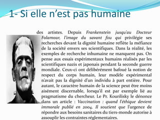 1- Si elle n’est pas humaine
des artistes. Depuis Frankenstein jusqu'au Docteur
Folamour, l’image du savant fou qui privilégie ses
recherches devant la dignité humaine reflète la méfiance
de la société envers ses scientifiques. Dans la réalité, les
exemples de recherche inhumaine ne manquent pas. On
pense aux essais expérimentaux humains réalisés par les
scientifiques nazis et japonais pendant la seconde guerre
mondiale. Ceux-ci ont délibérément bafoué la notion de
respect du corps humain, leur modèle expérimental
n’avait pas la dignité d’un individu à part entière. Pour
autant, le caractère humain de la science peut être moins
aisément discernable, lorsqu’il est par exemple lié au
pragmatisme du chercheur. Le Pr. Kourilisky le dénonce
dans un article : Vaccination : quand l'éthique devient
immorale publié en 2004. Il soutient que l’urgence de
répondre aux besoins sanitaires du tiers-monde autorise à
assouplir les contraintes réglementaires.

 