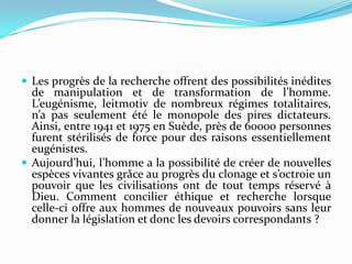  Les progrès de la recherche offrent des possibilités inédites

de manipulation et de transformation de l’homme.
L’eugénisme, leitmotiv de nombreux régimes totalitaires,
n’a pas seulement été le monopole des pires dictateurs.
Ainsi, entre 1941 et 1975 en Suède, près de 60000 personnes
furent stérilisés de force pour des raisons essentiellement
eugénistes.
 Aujourd’hui, l’homme a la possibilité de créer de nouvelles
espèces vivantes grâce au progrès du clonage et s’octroie un
pouvoir que les civilisations ont de tout temps réservé à
Dieu. Comment concilier éthique et recherche lorsque
celle-ci offre aux hommes de nouveaux pouvoirs sans leur
donner la législation et donc les devoirs correspondants ?

 