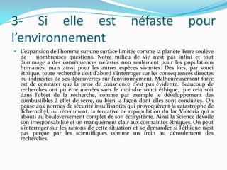 3- Si elle est
l’environnement

néfaste

pour

 L’expansion de l’homme sur une surface limitée comme la planète Terre soulève

de
nombreuses questions. Notre milieu de vie n’est pas infini et tout
dommage a des conséquences néfastes non seulement pour les populations
humaines, mais aussi pour les autres espèces vivantes. Dès lors, par souci
éthique, toute recherche doit d’abord s’interroger sur les conséquences directes
ou indirectes de ses découvertes sur l’environnement. Malheureusement force
est de constater que la prise de conscience n’est pas évidente. Beaucoup de
recherches ont pu être menées sans le moindre souci éthique, que cela soit
dans l’objet de la recherche, comme par exemple le développement des
combustibles à effet de serre, ou bien la façon dont elles sont conduites. On
pense aux normes de sécurité insuffisantes qui provoquèrent la catastrophe de
Tchernobyl, ou récemment, la tentative de repopulation du lac Victoria qui a
abouti au bouleversement complet de son écosystème. Ainsi la Science dévoile
son irresponsabilité et un manquement clair aux contraintes éthiques. On peut
s’interroger sur les raisons de cette situation et se demander si l’éthique n’est
pas perçue par les scientifiques comme un frein au déroulement des
recherches.

 