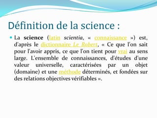 Définition de la science :
 La science (latin scientia, « connaissance ») est,

d'après le dictionnaire Le Robert, « Ce que l'on sait
pour l'avoir appris, ce que l'on tient pour vrai au sens
large. L'ensemble de connaissances, d'études d'une
valeur universelle, caractérisées par un objet
(domaine) et une méthode déterminés, et fondées sur
des relations objectives vérifiables ».

 