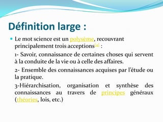 Définition large :
 Le mot science est un polysème, recouvrant

principalement trois acceptions[4] :
1- Savoir, connaissance de certaines choses qui servent
à la conduite de la vie ou à celle des affaires.
2- Ensemble des connaissances acquises par l’étude ou
la pratique.
3-Hiérarchisation, organisation et synthèse des
connaissances au travers de principes généraux
(théories, lois, etc.)

 