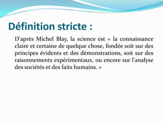 Définition stricte :
D'après Michel Blay, la science est « la connaissance
claire et certaine de quelque chose, fondée soit sur des
principes évidents et des démonstrations, soit sur des
raisonnements expérimentaux, ou encore sur l'analyse
des sociétés et des faits humains. »

 