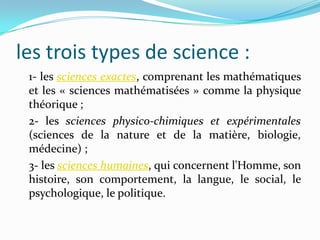 les trois types de science :
1- les sciences exactes, comprenant les mathématiques
et les « sciences mathématisées » comme la physique
théorique ;
2- les sciences physico-chimiques et expérimentales
(sciences de la nature et de la matière, biologie,
médecine) ;
3- les sciences humaines, qui concernent l'Homme, son
histoire, son comportement, la langue, le social, le
psychologique, le politique.

 