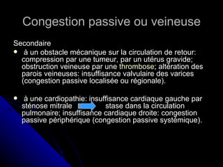 Congestion passive ou veineuse
Secondaire
 à un obstacle mécanique sur la circulation de retour:
  compression par une tumeur, par un utérus gravide;
  obstruction veineuse par une thrombose; altération des
  parois veineuses: insuffisance valvulaire des varices
  (congestion passive localisée ou régionale).

    à une cardiopathie: insuffisance cardiaque gauche par
    sténose mitrale           stase dans la circulation
    pulmonaire; insuffisance cardiaque droite: congestion
    passive périphérique (congestion passive systémique).
 
