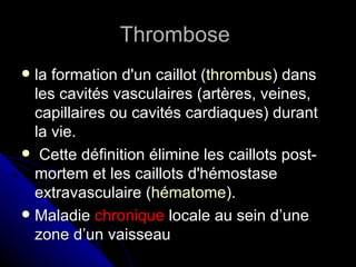 Thrombose
 la formation d'un caillot (thrombus) dans
  les cavités vasculaires (artères, veines,
  capillaires ou cavités cardiaques) durant
  la vie.
 Cette définition élimine les caillots post-
  mortem et les caillots d'hémostase
  extravasculaire (hématome).
 Maladie chronique locale au sein d’une
  zone d’un vaisseau
 