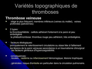 Variétés topographiques de
               thromboses
Thrombose veineuse
    siège le plus fréquent: membres inférieurs (veines du mollet), veines
    profondes (pelviennes)

   2 types:
    la thrombophlébite: caillots adhérant fortement à la paroi et peu
    emboligène
     la phlébothrombose: thrombus rouge peu adhérent, très emboligène.

    facteurs étiologiques:
    principalement le ralentissement circulatoire ou stase liée à l'alitement
    les lésions de la paroi veineuse secondaires à un traumatisme chirurgical
      les facteurs généraux d'hypercoagulabilité.

    conséquences:
    . locales, : oedème ou infarcissement hémorragique, lésions trophiques

    . générales: risque d'embolie en particulier dans la circulation pulmonaire.
 
