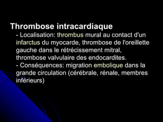 Thrombose intracardiaque
 - Localisation: thrombus mural au contact d'un
 infarctus du myocarde, thrombose de l'oreillette
 gauche dans le rétrécissement mitral,
 thrombose valvulaire des endocardites.
 - Conséquences: migration embolique dans la
 grande circulation (cérébrale, rénale, membres
 inférieurs)
 