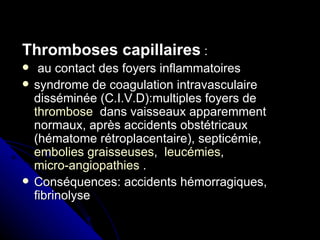 Thromboses capillaires :
    au contact des foyers inflammatoires
   syndrome de coagulation intravasculaire
    disséminée (C.I.V.D):multiples foyers de
    thrombose dans vaisseaux apparemment
    normaux, après accidents obstétricaux
    (hématome rétroplacentaire), septicémie,
    embolies graisseuses, leucémies,
    micro-angiopathies .
   Conséquences: accidents hémorragiques,
    fibrinolyse
 