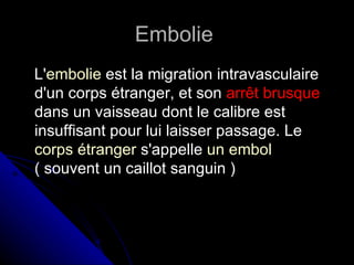 Embolie
L'embolie est la migration intravasculaire
d'un corps étranger, et son arrêt brusque
dans un vaisseau dont le calibre est
insuffisant pour lui laisser passage. Le
corps étranger s'appelle un embol
( souvent un caillot sanguin )
 