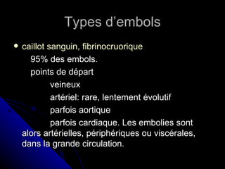 Types d’embols
   caillot sanguin, fibrinocruorique
      95% des embols.
      points de départ
             veineux
             artériel: rare, lentement évolutif
             parfois aortique
             parfois cardiaque. Les embolies sont
    alors artérielles, périphériques ou viscérales,
    dans la grande circulation.
 