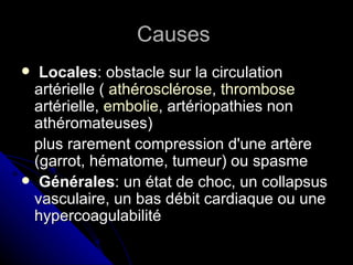 Causes
  Locales: obstacle sur la circulation
  artérielle ( athérosclérose, thrombose
  artérielle, embolie, artériopathies non
  athéromateuses)
 plus rarement compression d'une artère
  (garrot, hématome, tumeur) ou spasme
 Générales: un état de choc, un collapsus
  vasculaire, un bas débit cardiaque ou une
  hypercoagulabilité
 