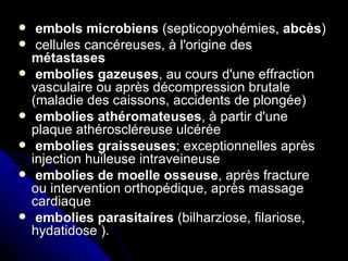     embols microbiens (septicopyohémies, abcès)
    cellules cancéreuses, à l'origine des
    métastases
    embolies gazeuses, au cours d'une effraction
    vasculaire ou après décompression brutale
    (maladie des caissons, accidents de plongée)
    embolies athéromateuses, à partir d'une
    plaque athéroscléreuse ulcérée
    embolies graisseuses; exceptionnelles après
    injection huileuse intraveineuse
    embolies de moelle osseuse, après fracture
    ou intervention orthopédique, après massage
    cardiaque
    embolies parasitaires (bilharziose, filariose,
    hydatidose ).
 