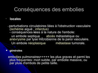 Conséquences des embolies

     locales

    - perturbations
                  circulatoires liées à l'obstruction vasculaire
     (ischémie aiguë , infarctus)
     - conséquences liées à la nature de l'embole:
       un embole septique      abcès métastatique ou
     anévrysme par lyse microbienne de la paroi vasculaire.
       Un embole néoplasique          métastase tumorale.

    générales

    embolies pulmonaires+++++ les plus graves et parmi les
     plus fréquentes: mort subite, par embolie massive, ou
     par pluie d'embols de petite taille.
 