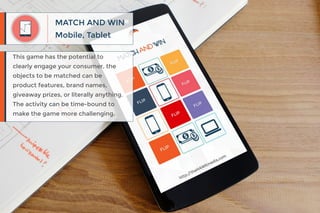 Mobile, Tablet
MATCH AND WIN
This game has the potential to
clearly engage your consumer, the
objects to be matched can be
product features, brand names,
giveaway prizes, or literally anything.
The activity can be time-bound to
make the game more challenging.
 