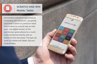 Mobile, Tablet
SCRATCH AND WIN
Yet another interactive app aimed at
increasing user interacion, and giving
consumer a sense of control on what
they’re about to unlock next as their
prize. The digital version of this
well-known game allows for a much
more monitored activity with an
option to limit the prizes. The app can
work on mobile and tablet, iOS and
Android alike.
 