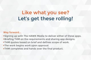 Way forward...
Signing up with The HAWK Media to deliver either of these apps.
Briefing THM on the requirements and sharing app designs.
THM quotes based on brief and defines scope of work.
The work begins work upon approval.
THM completes and hands over the final product.
Like what you see?
Let’s get these rolling!
 