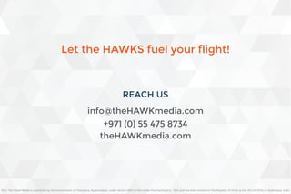 REACH US
+971 (0) 55 475 8734
theHAWKmedia.com
info@theHAWKmedia.com
M/s. The Hawk Media is registered by the Government of Telangana, Hyderarabad, under section 58(1) of the Indian Partnership Act,. 1932 and has been entered in the Register of Firms as No. 814 [of 2016] at Hyderabad, India
Let the HAWKS fuel your flight!
 