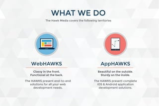The Hawk Media covers the following territories
WHAT WE DO
WebHAWKS
The HAWKS present end-to-end
solutions for all your web
development needs.
Classy in the front.
Functional at the back.
Beautiful on the outside.
Sturdy on the inside.
AppHAWKS
The HAWKS present complete
iOS & Android application
development solutions.
 