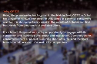 Why GITEX?
Being the premiere technology fair in the Middle East, GITEX in Dubai
has a hype of its own. Hundreds of thousands of potential consumers
wait for this shopping-frenzy week in the month of October and find
best deals from thousands of available offers.
For a brand, this provides a unique opportunity to engage with its
consumer, and maximize their reach and interaction. Competition for
consumer’s share of pocket is nothing short of fierce, and therefore
brand should be a step of ahead of its competitors.
 