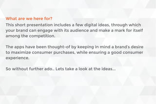 What are we here for?
This short presentation includes a few digital ideas, through which
your brand can engage with its audience and make a mark for itself
among the competition.
The apps have been thought-of by keeping in mind a brand’s desire
to maximize consumer purchases, while ensuring a good consumer
experience.
So without further ado.. Lets take a look at the ideas...
 