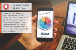Mobile, Tablet
SPIN THE WHEEL
Engage with your audience by
giving them a chance to win
something in return. Like the actual
Spin The Wheel fortune game, the
digital version allows for a much
more monitored activity with an
option to limit the prizes. The app
can work on mobile and tablet, iOS
and Android alike.
 