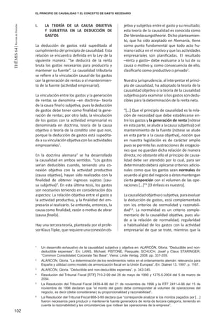 102
THEMIS64|RevistadeDerecho
EL PRINCIPIO DE CAUSALIDAD Y EL CONCEPTO DE GASTO NECESARIO
I.	 LA TEORÍA DE LA CAUSA OBJETIVA
Y SUBJETIVA EN LA DEDUCCIÓN DE
GASTOS
La deducción de gastos está supeditada al
cumplimiento del principio de causalidad. Esta
relación se encuentra definida en la Ley de la
siguiente manera: “Se deducirá de la renta
bruta los gastos necesarios para producirla y
mantener su fuente”. La causalidad tributaria
se refiere a la vinculación causal de los gastos
con la generación de rentas o el mantenimien-
to de la fuente (actividad empresarial).
La vinculación entre los gastos y la generación
de rentas se denomina –en doctrina– teoría
de la causa final o subjetiva, pues la deducción
de gastos debe tener como finalidad la gene-
ración de rentas; por otro lado, la vinculación
de los gastos con la actividad empresarial es
denominada en doctrina, teoría de la causa
objetiva o teoría de la conditio sine qua non,
porque la deducción de gastos está supedita-
da a su vinculación objetiva con las actividades
empresariales1
.
En la doctrina alemana2
se ha desarrollado
la causalidad en ambos sentidos. “Los gastos
serían deducibles cuando, teniendo una co-
nexión objetiva con la actividad productiva
(causa objetiva), hayan sido realizados con la
finalidad de obtener ingresos sujetos (cau-
sa subjetiva)”. En esta última tesis, los gastos
son necesarios teniendo en consideración dos
aspectos: La relación objetiva entre el gasto y
la actividad productiva, y la finalidad del em-
presario al realizarlo. Se entiende, entonces, la
causa como finalidad, razón o motivo de obrar
(causa finalis).
Hay una tercera teoría, planteada por el profe-
sor Klaus Tipke, que requiere una conexión ob-
jetiva y subjetiva entre el gasto y su resultado;
esta teoría de la causalidad es conocida como
Die Veranlassungstheorie. Dicho planteamien-
to, que ha sido aceptado en Alemania, tiene
como punto fundamental que todo acto hu-
mano radica en el motivo y que las actividades
empresariales son planificadas. El resultado
–renta y gasto– debe evaluarse a la luz de su
causa o motivo y, como consecuencia de ello,
clasificarlo como productivo o privado3
.
Nuestra jurisprudencia, al interpretar el princi-
pio de causalidad, ha adoptado la teoría de la
causalidad objetiva o la teoría de la causalidad
subjetiva para examinar si los gastos son dedu-
cibles para la determinación de la renta neta.
“[…] Que el principio de causalidad es la rela-
ción de necesidad que debe establecerse en-
tre los gastos y la generación de renta [nótese
en esta parte, se alude a la causa subjetiva] o el
mantenimiento de la fuente [nótese se alude
en esta parte a la causa objetiva], noción que
en nuestra legislación es de carácter amplio
pues se permite las sustracciones de erogacio-
nes que no guardan dicha relación de manera
directa; no obstante ello el principio de causa-
lidad debe ser atendido por lo cual, para ser
determinado deberá aplicarse criterios adicio-
nales como que los gastos sean normales de
acuerdo al giro del negocio o éstos mantengan
cierta proporción con el volumen de las ope-
raciones […]”4
[El énfasis es nuestro].
La causalidad objetiva o subjetiva, para evaluar
la deducción de gastos, está complementada
con los criterios de normalidad y razonabili-
dad5,6
. La normalidad es un criterio comple-
mentario de la causalidad objetiva, pues alu-
de a la relación de normalidad, regularidad
o habitualidad de los gastos con la actividad
empresarial de que se trate, mientras que la
1
	 Un desarrollo exhaustivo de la causalidad subjetiva y objetiva en: ALARCÓN, Gloria. “Deductible and non-
deductible expenses”. En: LANG, Michael; PISTONE, Pasquale; SCHUCH, Josef y Claus STARINGER.
“Common Consolidated Corporate Tax Base”. Viena: Linde Verlag. 2008. pp. 337-359.
2
	 ALARCON, Gloria. “La determinación de los rendimientos netos en el ordenamiento alemán: relevancia para
España y utilidad como modelo de armonización fiscal en la Unión Europea”. En: Dialnet 13. 1997. p. 1167.
3
	 ALARCÓN, Gloria. “Deductible and non-deductible expenses”. p. 343-345.
4
	 Resolución del Tribunal Fiscal [RTF] 710-2-99 del 28 de mayo de 1999 y 1275-5-2004 del 5 de marzo de
2004.
5
	 La Resolución del Tribunal Fiscal 2439-4-96 del 21 de noviembre de 1996 y la RTF 2411-4-96 del 15 de
noviembre de 1996 declaran que “el monto del gasto debe corresponder al volumen de operaciones del
negocio, es decir (debe considerarse) su proporcionalidad y razonabilidad”.
6
	 La Resolución del Tribunal Fiscal 668-3-99 declara que “corresponde analizar si los montos pagados por […]
fueron necesarios para producir y mantener la fuente generadora de renta de tercera categoría, teniendo en
cuenta la razonabilidad y las circunstancias que rodean las operaciones de la empresa”.
 