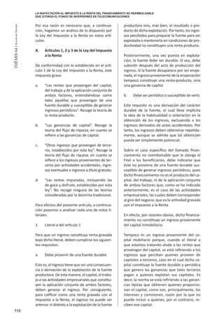 116
THEMIS64|RevistadeDerecho
Por esa razón es necesario que, a continua-
ción, hagamos un análisis de lo dispuesto por
la Ley del Impuesto a la Renta en estos artí-
culos.
A.	 Artículos 1, 2 y 3 de la Ley del Impuesto
a la Renta
De conformidad con lo establecido en el artí-
culo 1 de la Ley del Impuesto a la Renta, este
impuesto grava:
a.	 “Las rentas que provengan del capital,
del trabajo y de la aplicación conjunta de
ambos factores, entendiéndose como
tales aquéllas que provengan de una
fuente durable y susceptible de generar
ingresos periódicos”. Recoge la teoría de
la renta-producto.
b.	 “Las ganancias de capital”. Recoge la
teoría del flujo de riqueza, en cuanto se
refiere a las ganancias de capital.
c.	 “Otros ingresos que provengan de terce-
ros, establecidos por esta ley”. Recoge la
teoría del flujo de riqueza, en cuanto se
refiere a los ingresos provenientes de ter-
ceros por actividades accidentales, ingre-
sos eventuales e ingresos a título gratuito.
d.	 “Las rentas imputadas, incluyendo las
de goce y disfrute, establecidas por esta
ley”. No recoge ninguna de las teorías
consideradas por la doctrina tradicional.
Para efectos del presente artículo, a continua-
ción pasamos a analizar cada uno de estos li-
terales.
1.	 Literal a del artículo 1
Para que un ingreso constituya renta gravada
bajo dicho literal, deben cumplirse los siguien-
tes requisitos:
a.	 Debe provenir de una fuente durable.
Esto es, el ingreso tiene que ser una consecuen-
cia o derivación de la explotación de la fuente
productora. De esta manera, el capital, el traba-
jo o las actividades empresariales que constitu-
yen la aplicación conjunta de ambos factores,
deben generar el ingreso. Por consiguiente,
para calificar como una renta gravada con el
Impuesto a la Renta, el ingreso no puede ser
anterior ni distinto a la explotación de la fuente
productora sino, más bien, el resultado o pro-
ducto de dicha explotación. Por tanto, los ingre-
sos percibidos para preparar la fuente para ser
explotada o mantenerla en condiciones de pro-
ductividad no constituyen una renta-producto.
Posteriormente, una vez puesta en explota-
ción, la fuente debe ser durable. O sea, debe
subsistir después del acto de producción del
ingreso. Si la fuente desaparece por ser enaje-
nada, el ingreso proveniente de la enajenación
tampoco constituye una renta-producto, sino
una ganancia de capital.
b.	 Debe ser periódico o susceptible de serlo.
Este requisito es una derivación del carácter
durable de la fuente, el cual lleva implícita
la idea de la habitualidad o reiteración en la
obtención de los ingresos, excluyendo a los
ingresos derivados de actos accidentales. Por
tanto, los ingresos deben obtenerse repetida-
mente, aunque se admite que tal obtención
pueda ser simplemente potencial.
Sobre el caso específico del llamado finan-
ciamiento no reembolsable que le otorga el
Fitel a los beneficiarios, debe indicarse que
éste no proviene de una fuente durable sus-
ceptible de generar ingresos periódicos, pues
dicho financiamiento no es el producto del ca-
pital, del trabajo, ni de la aplicación conjunta
de ambos factores que, como se ha indicado
anteriormente, es el caso de las actividades
empresariales, las cuales deben corresponder
al giro del negocio, que es la actividad gravada
con el Impuesto a la Renta.
En efecto, por razones obvias, dicho financia-
miento no constituye un ingreso proveniente
del capital inmobiliario.
Tampoco es un ingreso proveniente del ca-
pital mobiliario porque, cuando el literal a
que estamos tratando alude a las rentas que
provengan del capital, se está refiriendo a los
ingresos que perciban quienes proveen de
capitales a terceros, caso en el cual dicho ca-
pital constituye la fuente durable y periódica
que genera las ganancias que tales terceros
pagan a quienes explotan sus capitales. Es
decir, la norma se está refiriendo a las ganan-
cias típicas que obtienen quienes proporcio-
nan el capital, como son, principalmente, los
intereses y comisiones, razón por la que no
puede incluir a quienes, por el contrario, re-
ciben ese capital.
LA INAFECTACIÓN AL IMPUESTO A LA RENTA DEL FINANCIAMIENTO NO REEMBOLSABLE
QUE OTORGA EL FONDO DE INVERSIONES EN TELECOMUNICACIONES
 