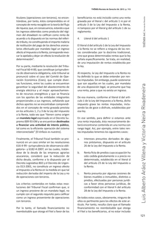 121
THEMIS64|RevistadeDerecho
ticulares (operaciones con terceros), no encon-
trándose, por tanto, éstos comprendidos en el
concepto de renta recogido en la teoría del flujo
deriqueza;que,enconsecuencia,estandoaque
los ingresos obtenidos como producto del régi-
men del drawback no califican como renta de
acuerdo a lo dispuesto en las normas del referi-
do tributo, no constituyendo el importe materia
de restitución del pago de los derechos arance-
larios efectuado por mandato legal un ingreso
afectoalImpuestoalaRenta,corresponderevo-
car la apelada y dejar sin efecto la resolución de
determinación”.
Por su parte, mediante la resolución del Tribu-
nal Fiscal 60-4-00, que constituye jurispruden-
cia de observancia obligatoria, este tribunal se
pronunció sobre el caso del Comité de Ope-
ración Económica (Coes), que cumple diver-
sas funciones, entre las cuales se encuentran
garantizar la seguridad del abastecimiento de
energía eléctrica y el mejor aprovechamien-
to de recursos energéticos y que se financia
con los aportes de las entidades integrantes
proporcionales a sus ingresos, señalando que
dichos aportes no se encontraban comprendi-
dos en el concepto de renta gravada prevista
en los artículos 1, 2 y 3 de la Ley del Impuesto
a la Renta, toda vez que “tienen como origen
un mandato legal expresado en el Decreto Su-
premo 009-93-EM y se encuentran destinados
a financiar una actividad de interés público,
tal como es la eficiente operación del sistema
interconectado” [El énfasis es nuestro].
Finalmente, el Tribunal Fiscal también se pro-
nunció en un caso similar en las resoluciones
616-4-99 –jurisprudencia de observancia obli-
gatoria– y 6182-4-2007; en las cuales, tratán-
dose de la deuda de las empresas agrarias
azucareras, consideró que la reducción de
dicha deuda, conforme a lo dispuesto por el
Decreto Legislativo 802 y el Decreto de Urgen-
cia 013-2001, no constituía un ingreso afecto
al Impuesto a la Renta en la medida en que tal
reducción derivaba del imperio de la Ley y no
de operaciones con terceros.
Los criterios contenidos en todas estas reso-
luciones del Tribunal Fiscal confirman que, si
un ingreso proviene de un mandato legal, no
cumple con el segundo requisito para calificar
como un ingreso proveniente de operaciones
con terceros.
Por lo tanto, el llamado financiamiento no
reembolsable que otorga el Fitel a favor de los
beneficiarios no está incluido como una renta
gravada por el literal c del artículo 1 ni por el
artículo 3 de la Ley del Impuesto a la Renta,
ni tampoco por el literal g del artículo 1 de su
reglamento.
4.	 Literal d del artículo 1
El literal d del artículo 1 de la Ley del Impuesto
a la Renta no se refiere a ninguna de las ren-
tas consideradas por la doctrina tradicional,
sino que grava determinadas rentas que la ley
señala específicamente. Se trata, en realidad,
de una imputación de rentas establecida por
la ley.
Al respecto, la Ley del Impuesto a la Renta no
ha definido lo que se debe entender por ren-
tas imputadas. Sin embargo, puede sostenerse
que son aquellas en las cuales, por mandato
de una disposición legal, se presume que hay
una renta, pese a que no exista un ingreso.
De esa manera, conforme al literal d del artí-
culo 1 de la Ley del Impuesto a la Renta, dicho
impuesto grava las rentas imputadas, inclu-
yendo las de goce o disfrute, establecidas por
esa ley.
En ese sentido, para definir si estamos ante
una renta imputada, ésta necesariamente de-
berá encontrarse contenida en una norma con
rango legal. Así, por ejemplo, entre tales ren-
tas imputadas tenemos los siguientes casos:
a.	 Intereses presuntos derivados de algu-
nos préstamos, dispuesto en el artículo
26 de la Ley del Impuesto a la Renta.
b.	 Renta ficta de predios cuya ocupación ha
sido cedida gratuitamente o a precio no
determinado, establecida en el literal d
del artículo 23 de la Ley del Impuesto a
la Renta.
c.	 Renta presunta por algunas cesiones de
bienes muebles o inmuebles, distintos a
predios, efectuadas por personas jurídi-
cas a favor otras personas jurídicas, de
conformidad con el literal h del artículo
28 de la Ley del Impuesto a la Renta.
De todos estos casos, obviamente, ninguno de
ellos es pertinente para los efectos de este ar-
tículo. Por tanto, resulta claro que el llamado
financiamiento no reembolsable que otorga
el Fitel a los beneficiarios, al no estar incluido
THĒMIS-Revista de Derecho 64. 2013. p. 113
LuisAlbertoAráozVillenayVictoriaNeiraRivadeneira
 