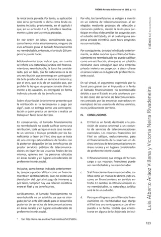 123
THEMIS64|RevistadeDerecho
la renta bruta gravada. Por tanto, su aplicación
sólo sería pertinente si dicha renta bruta es-
tuviera incluida, previamente, en el capítulo I
que, en sus artículos 1 al 5, establece taxativa-
mente cuáles son las rentas gravadas.
En ese orden de ideas, considerando que,
como hemos visto anteriormente, ninguno de
esos artículos grava el llamado financiamiento
no reembolsable, entonces, el artículo 28 tam-
poco lo puede hacer.
Adicionalmente cabe indicar que, en cuanto
se refiere a la naturaleza jurídica del financia-
miento no reembolsable, la Sunat ha conside-
rado, por un lado, que tal naturaleza es la de
una retribución que se entrega en contraparti-
da de la prestación de un servicio a terceros y,
por el otro, que es la de un subsidio que, por
prohibir la ley que sea proporcionado directa-
mente a los usuarios, es entregado en forma
indirecta a través de los beneficiarios.
Sobre el particular debe tenerse presente que
la retribución es la recompensa o pago por
algo5
, pues se entrega como una contrapres-
tación a quien presta un servicio o realiza un
trabajo en favor de un tercero.
En consecuencia, el llamado financiamiento
no reembolsable no puede calificar como una
retribución, toda vez que en este caso no exis-
te un servicio o trabajo prestado por los be-
neficiarios a favor del Fitel, sino que se trata
de una entrega extraordinaria de fondos con
la posterior obligación de los beneficiarios de
prestar servicios públicos de telecomunica-
ciones en favor de los usuarios finales de los
mismos, quienes son las personas ubicadas
en áreas rurales y en lugares considerados de
preferente interés social.
Inclusive, como hemos indicado anteriormen-
te, tampoco puede calificar como un financia-
miento en sentido estricto, pues no existe una
devolución del capital ni pago de intereses y,
por tanto, tampoco hay una relación crediticia
entre el Fitel y los beneficiarios.
Jurídicamente, el llamado financiamiento no
reembolsable es un subsidio, ya que es otor-
gado por un ente del Estado para el desarrollo
posterior de servicios de telecomunicaciones
en áreas rurales y en lugares considerados de
preferente interés social.
Por ello, los beneficiarios se obligan a invertir
en un sistema de telecomunicaciones al ser
elegidos mediante procesos de selección y
concursos públicos, siendo la razón para par-
ticipar en ellos el desarrollar los proyectos con
el subsidio del Estado, sin el cual ninguna em-
presa privada invertiría, pues tales proyectos
no son rentables.
Por consiguiente, de todo lo indicado anterior-
mente, se debe concluir que el llamado finan-
ciamiento no reembolsable no puede calificar
como una retribución, sino que es un subsidio
necesario para conseguir que una empresa
privada invierta en proyectos a desarrollarse
en áreas rurales o en lugares de preferente in-
terés social.
En tal virtud, el argumento esgrimido por la
Sunat para gravar con el Impuesto a la Renta
al llamado financiamiento no reembolsable
debido a que el Estado estaría cubriendo par-
te del costo del servicio de telecomunicacio-
nes prestado por las empresas operadoras en
reemplazo de los usuarios de dichos servicios,
no es jurídicamente correcto.
IV.	CONCLUSIONES
a. 	 El Fitel es un fondo destinado a la pro-
visión de acceso universal a un conjun-
to de servicios de telecomunicaciones
esenciales. Los recursos financieros del
Fitel se utilizan, exclusivamente, para
el financiamiento de la inversión en di-
chos servicios de telecomunicaciones en
áreas rurales y en lugares considerados
de preferente interés social.
b.	 El financiamiento que otorga el Fitel con
cargo a sus recursos financieros puede
ser reembolsable y no reembolsable.
c.	 Si el financiamiento es reembolsable, ca-
lifica como un mutuo de dinero, esto es,
como un financiamiento en sentido es-
tricto. En cambio, si el financiamiento es
no reembolsable, su naturaleza jurídica
será la de un subsidio.
d. 	 Para que el ingreso por el llamado finan-
ciamiento no reembolsable que otorga
el Fitel sea una renta gravada con el Im-
puesto a la Renta, tendría que encon-
trarse en alguna de las hipótesis de inci-
5
	 Ver: http://lema.rae.es/drae/?val=retribuci%C3%B3n.
THĒMIS-Revista de Derecho 64. 2013. p. 113
LuisAlbertoAráozVillenayVictoriaNeiraRivadeneira
 