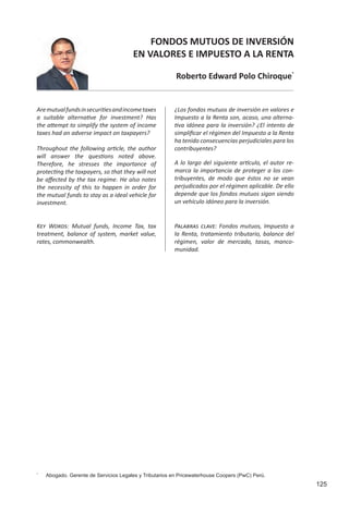 125
FONDOS MUTUOS DE INVERSIÓN
EN VALORES E IMPUESTO A LA RENTA
Roberto Edward Polo Chiroque*
Aremutualfundsinsecuritiesandincometaxes
a suitable alternative for investment? Has
the attempt to simplify the system of income
taxes had an adverse impact on taxpayers?	
Throughout the following article, the author
will answer the questions noted above.
Therefore, he stresses the importance of
protecting the taxpayers, so that they will not
be affected by the tax regime. He also notes
the necessity of this to happen in order for
the mutual funds to stay as a ideal vehicle for
investment.
*
	 Abogado. Gerente de Servicios Legales y Tributarios en Pricewaterhouse Coopers (PwC) Perú.
¿Los fondos mutuos de inversión en valores e
Impuesto a la Renta son, acaso, una alterna-
tiva idónea para la inversión? ¿El intento de
simplificar el régimen del Impuesto a la Renta
ha tenido consecuencias perjudiciales para los
contribuyentes? 			
A lo largo del siguiente artículo, el autor re-
marca la importancia de proteger a los con-
tribuyentes, de modo que éstos no se vean
perjudicados por el régimen aplicable. De ello
depende que los fondos mutuos sigan siendo
un vehículo idóneo para la inversión.
Palabras clave: Fondos mutuos, Impuesto a
la Renta, tratamiento tributario, balance del
régimen, valor de mercado, tasas, manco-
munidad.
Key Words: Mutual funds, Income Tax, tax
treatment, balance of system, market value,
rates, commonwealth.
 
