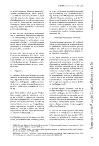 143
THEMIS64|RevistadeDerecho
En el Diccionario de Guillermo Cabanellas11
aparece una definición de “recreo” asociada
a las ideas de recreación, diversión o espar-
cimiento, para alivio del trabajo o estudio. En
el citado diccionario también se encuentra un
concepto de “navío de recreo”, entendiéndolo
como aquella embarcación que el dueño utili-
za para sus propias actividades no lucrativas o
para mero pasatiempo.
En esta línea de pensamiento, entendemos
que el supuesto de afectación del Impuesto
a las Embarcaciones de Recreo alcanza a las
embarcaciones que son utilizadas por perso-
nas naturales, familiares y amistades para des-
cansar, pasear, realizar actividades deportivas
(motonáutica), actividades de esparcimiento
(esquí acuático), entre otras.
Es interesante apreciar que en el artículo
C-010105 del Reglamento de la Ley de Control
y Vigilancia de las Actividades Marítimas se
hace mención a las “naves recreativas”, dife-
renciándolas de las naves de pasajeros, naves
de carga, naves de actividad pesquera y naves
especiales.
3.	 Propulsión
En cualquiera de los casos antes mencionados
la embarcación debe ser impulsada a motor o
vela, según reza el inciso c del artículo 1 del
Reglamento del Impuesto a las Embarcaciones
de Recreo. En este punto se puede pensar que
existe un conflicto con el principio de reserva
de ley.
Jorge Danós Ordóñez señala que en virtud de
la concepción relativa del principio de reserva
de ley, es factible la colaboración entre el ór-
gano legislativo y ejecutivo; de tal modo que el
primero tiene que establecer los aspectos bá-
sicos del tributo, mientras que el segundo bien
puede encargarse de completar la respectiva
regulación12
. Este es el parecer del Tribunal
Constitucional del Perú, según se desprende
de la Sentencia 2762-2002-AA.
Esta facultad normativa del reglamento debe
contar con una delegación expresa por parte
de la ley; así lo tiene señalado la sentencia
que acabamos de citar. En la medida que la
Ley de Tributación Municipal no ha estable-
cido una delegación expresa en favor del Re-
glamento del Impuesto a las Embarcaciones
de Recreo para que complemente las normas
sobre los aspectos objetivos de la hipótesis
de incidencia relativos al Impuesto a las Em-
barcaciones de Recreo, entonces nos encon-
tramos ante un conflicto con el principio de
reserva de ley.
4.	 Embarcaciones de recreo “similares”
También se encuentran dentro del ámbito de
aplicación del Impuesto a las Embarcaciones
de Recreo todas aquellas otras naves que sean
similares a las embarcaciones de recreo, se-
gún lo tiene establecido el artículo 81 de la Ley
de Tributación Municipal.
Se trata de un tema sobre el cual se pueden
plantear pareceres opuestos. Por una parte,
cabe sostener la presencia de un conflicto con
el principio de legalidad. Humberto Medrano
señala que la ley tiene que regular con toda
nitidez todos los aspectos de la hipótesis de
incidencia13
. En este sentido, un tributo sin ley,
o con ley oscura, nos hace pensar en la falta
de observancia del principio de legalidad. Una
“cláusula abierta” en la ley que simplemente
hace referencia a cualquier otro hecho “simi-
lar” al expresamente gravado pecaría de falta
de claridad y precisión.
La posición opuesta argumenta que en el
mundo contemporáneo es vertiginosa la in-
novación tecnológica que se manifiesta en la
constante creación de nuevos productos que
aparecen en el mercado y que, desde luego,
no van a corresponder exactamente a las ca-
racterísticas técnicas de los objetos preceden-
tes. En este caso la realidad siempre va a ganar
al Derecho Tributario.
La reacción del sistema jurídico bien puede
consistir en la introducción de fórmulas le-
gales abiertas, siempre que guarden íntima
conexión con la hipótesis de incidencia expre-
samente considerada en la ley, para salvaguar-
11
	 CABANELLAS, Guillermo. “Diccionario Enciclopédico de Derecho Usual”. Vigésima novena edición. Tomo
VII. Buenos Aires: Editorial Heliasta. 2006. p. 54.
12
	 DANÓS ORDÓÑEZ, Jorge. “La Incidencia de la Nueva Constitución en las Fuentes del Derecho Tributario”.
En: Revista del Foro 39. Año 82. p. 53.
13
	 MEDRANO CORNEJO, Humberto. “El Principio de Seguridad Jurídica en la Creación y Aplicación del Tribu-
to”. En: Revista del Instituto Peruano de Derecho Tributario 26. 1994. p. 12.
THĒMIS-Revista de Derecho 64. 2013. p. 139
FranciscoJavierRuizdeCastillaPoncedeLeón
 