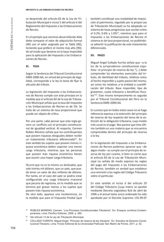 154
THEMIS64|RevistadeDerecho
se desprende del artículo 82 de la Ley de Tri-
butación Municipal e inciso 5 del artículo 6 del
Reglamento del Impuesto a las Embarcaciones
de Recreo.
En el ejemplo que venimos desarrollando Aída
debe comparar el valor de adquisición formal
(40) con el valor asignado por la Tabla (90),
teniendo que preferir el monto más alto (90);
de tal modo que deviene en la base imponible
para la aplicación del Impuesto a las Embarca-
ciones de Recreo.
XI.	TASA
Según la Sentencia del Tribunal Constitucional
0489-2000-AA, en virtud del principio de lega-
lidad, corresponde a la ley la tarea de fijar la
alícuota del tributo.
La legislación del Impuesto a las Embarcacio-
nes de Recreo cumple con este principio en la
medida que el artículo 82 de la Ley de Tributa-
ción Municipal señala que la tasa del Impuesto
a las Embarcaciones de Recreo es de 5%. Se
trata de un sistema de tasa proporcional que
puede ser objeto de crítica.
Por una parte, cabe pensar que esta regla ge-
nera un conflicto con el principio constitucio-
nal de igualdad vertical. Al respecto, Carmen
Robles Moreno señala que los contribuyentes
que poseen riquezas desiguales deben recibir
un tratamiento tributario diferenciado42
. En
este sentido los sujetos que poseen menos ri-
queza económica deben soportar una menor
carga tributaria, mientras que las personas
que poseen más riqueza económica tienen
que asumir una mayor carga tributaria.
Ocurre que no es lo mismo un deslizador, que
vale treinta mil dólares; que un yate, que pue-
de tener un valor de dos millones de dólares.
Por tanto, en el caso del yate se podría estar
configurando una carga tributaria irracional
que pecaría de regresiva, en la medida que se
termina por gravar menos a los sujetos que
poseen más riqueza económica.
De otro lado, aparece una incoherencia, en
la medida que para el Impuesto Predial (que
también constituye una modalidad de imposi-
ción al patrimonio, regulado por la propia Ley
de Tributación Municipal) se ha adoptado un
sistema de tasas progresivas que oscilan entre
el 0.2%, 0.6% y 1.0%43
, mientras que para el
Impuesto a las Embarcaciones de Recreo el
sistema es de tasa proporcional, no pudiéndo-
se advertir la justificación de este tratamiento
diferenciado.
XII.	PAGO
Miguel Angel Collado Yurrita señala que –a la
luz de la jurisprudencia constitucional espa-
ñola– el principio de reserva de ley “[…] debe
comprender los elementos esenciales del tri-
buto, de identidad del tributo, relativos estos
al hecho imponible y sujeto pasivo del mismo,
así como los relativos a la entidad o cuantifi-
cación del tributo: Base imponible, tipo de
gravamen, cuota tributaria y beneficios fisca-
les”44
. Este mismo temperamento es seguido
por el Tribunal Constitucional del Perú en la
Sentencia 0489-2000-AA.
Es curioso que en todos estos casos no se haga
referencia expresa a la extensión del principio
de reserva de ley respecto del tema de la ex-
tinción de la obligación tributaria, cuyo medio
más usual es el pago. Nos parece que ésta últi-
ma también es una materia que se encuentra
comprendida dentro del principio de reserva
a la ley.
En la legislación del Impuesto a las Embarca-
ciones de Recreo podemos apreciar que –de
algún modo– se cumple con el principio de re-
serva de ley por cuanto, si bien es cierto que
el artículo 83 de la Ley de Tributación Muni-
cipal no señala de modo expreso las reglas
del pago del Impuesto a las Embarcaciones
de Recreo, también es verdad que establece
una remisión a las reglas del Código Tributario
sobre el particular.
En este sentido el inciso d del artículo 29
del Código Tributario (cuya matriz se aprobó
mediante Decreto Legislativo 816 de abril de
1996 y el actual texto único ordenado ha sido
aprobado por el Decreto Supremo 135-99-EF
42
	 ROBLES MORENO, Carmen. “Los Principios Constitucionales Tributarios”. En: Ensayos Jurídicos Contem-
poráneos. Lima: Pacífico Editores. 2006. p. 280.
43
	 Ver artículo 13 de la Ley de Tributación Municipal.
44
	 COLLADO YURRITA, Miguel Angel. “Principio de reserva de ley tributaria”. En: Estudios de Derecho Consti-
tucional Tributario. Lima: Fondo Editorial de la Universidad Particular San Martín de Porres. 2011. p. 42.
IMPUESTO A LAS EMBARCACIONES DE RECREO
 