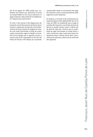 155
THEMIS64|RevistadeDerecho
del 19 de agosto de 1999) señala que, tra-
tándose de tributos que administra la Sunat
no comprendidos en los incisos anteriores, el
pago se llevará a cabo conforme lo establezcan
las “disposiciones pertinentes”.
El inciso 2 del artículo 9 del Reglamento del
Impuesto a las Embarcaciones de Recreo toma
la posta y señala que el Impuesto a las Embar-
caciones de Recreo podrá ser pagado al conta-
do o de modo fraccionado a través de cuatro
cuotas trimestrales según lo detalle la Sunat.
Esta norma agrega que la segunda, tercera y
cuarta cuota serán reajustadas en función del
Índice de Precios al Por Mayor por el período
comprendido desde el vencimiento del pago
de la primera cuota y el mes precedente al del
pago de la cuota respectiva.
Al respecto, el artículo 4 de la Resolución de
Superintendencia 091-2005/SUNAT del 14 de
mayo de 2005 ha establecido que el pago al
contado del Impuesto a las Embarcaciones de
Recreo se puede realizar hasta el último día
de abril de cada año, mientras que la moda-
lidad de pago fraccionado se puede llevar a
cabo a través de cuatro cuotas que tienen los
siguientes plazos: Último día de abril, julio y
octubre de cada año y último día de enero del
año siguiente.
THĒMIS-Revista de Derecho 64, 2013, p. 139
FranciscoJavierRuizdeCastillaPoncedeLeón
 