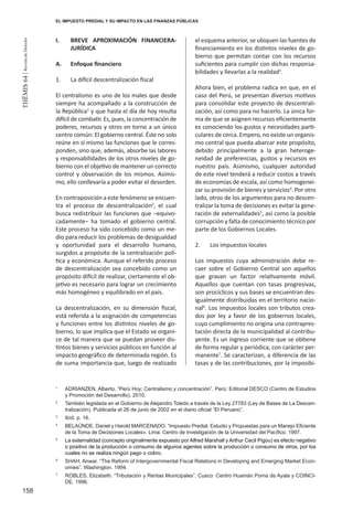158
THEMIS64|RevistadeDerecho
EL IMPUESTO PREDIAL Y SU IMPACTO EN LAS FINANZAS PÚBLICAS
I.	 BREVE APROXIMACIÓN FINANCIERA-
JURÍDICA
A.	 Enfoque financiero
1.	 La difícil descentralización fiscal
El centralismo es uno de los males que desde
siempre ha acompañado a la construcción de
la República1
y que hasta el día de hoy resulta
difícil de combatir. Es, pues, la concentración de
poderes, recursos y otros en torno a un único
centro común: El gobierno central. Éste no solo
reúne en sí mismo las funciones que le corres-
ponden, sino que, además, absorbe las labores
y responsabilidades de los otros niveles de go-
bierno con el objetivo de mantener un correcto
control y observación de los mismos. Asímis-
mo, ello conllevaría a poder evitar el desorden.
En contraposición a este fenómeno se encuen-
tra el proceso de descentralización2
, el cual
busca redistribuir las funciones que –equivo-
cadamente– ha tomado el gobierno central.
Este proceso ha sido concebido como un me-
dio para reducir los problemas de desigualdad
y oportunidad para el desarrollo humano,
surgidos a propósito de la centralización polí-
tica y económica. Aunque el referido proceso
de descentralización sea concebido como un
propósito difícil de realizar, ciertamente el ob-
jetivo es necesario para lograr un crecimiento
más homogéneo y equilibrado en el país.
La descentralización, en su dimensión fiscal,
está referida a la asignación de competencias
y funciones entre los distintos niveles de go-
bierno, lo que implica que el Estado se organi-
ce de tal manera que se puedan proveer dis-
tintos bienes y servicios públicos en función al
impacto geográfico de determinada región. Es
de suma importancia que, luego de realizado
el esquema anterior, se ubiquen las fuentes de
financiamiento en los distintos niveles de go-
bierno que permitan contar con los recursos
suficientes para cumplir con dichas responsa-
bilidades y llevarlas a la realidad3
.
Ahora bien, el problema radica en que, en el
caso del Perú, se presentan diversos motivos
para consolidar este proyecto de descentrali-
zación, así como para no hacerlo. La única for-
ma de que se asignen recursos eficientemente
es conociendo los gustos y necesidades parti-
culares de cerca. Empero, no existe un organis-
mo central que pueda abarcar este propósito,
debido principalmente a la gran heteroge-
neidad de preferencias, gustos y recursos en
nuestro país. Asimismo, cualquier autoridad
de este nivel tenderá a reducir costos a través
de economías de escala, así como homogenei-
zar su provisión de bienes y servicios4
. Por otro
lado, otros de los argumentos para no descen-
tralizar la toma de decisiones es evitar la gene-
ración de externalidades5
, así como la posible
corrupción y falta de conocimiento técnico por
parte de los Gobiernos Locales.
2.	 Los impuestos locales
Los impuestos cuya administración debe re-
caer sobre el Gobierno Central son aquellos
que gravan un factor relativamente móvil.
Aquellos que cuentan con tasas progresivas,
son procíclicos y sus bases se encuentran des-
igualmente distribuidas en el territorio nacio-
nal6
. Los impuestos locales son tributos crea-
dos por ley a favor de los gobiernos locales,
cuyo cumplimiento no origina una contrapres-
tación directa de la municipalidad al contribu-
yente. Es un ingreso corriente que se obtiene
de forma regular y periódica, con carácter per-
manente7
. Se caracterizan, a diferencia de las
tasas y de las contribuciones, por la imposibi-
1
	 ADRIANZEN, Alberto, “Perú Hoy: Centralismo y concentración”. Perú: Editorial DESCO (Centro de Estudios
y Promoción del Desarrollo). 2010.
2
	 También legislada en el Gobierno de Alejandro Toledo a través de la Ley 27783 (Ley de Bases de La Descen-
tralización). Publicada el 26 de junio de 2002 en el diario oficial “El Peruano”.
3
	 Ibíd. p. 16.
4
	 BELAÚNDE, Daniel y Harold MARCENADO. “Impuesto Predial. Estudio y Propuestas para un Manejo Eficiente
de la Toma de Decisiones Locales». Lima: Centro de Investigación de la Universidad del Pacífico. 1997.
5
	 La externalidad (concepto originalmente expuesto por Alfred Marshall y Arthur Cecil Pigou) es efecto negativo
o positivo de la producción o consumo de algunos agentes sobre la producción o consumo de otros, por los
cuales no se realiza ningún pago o cobro.
6
	 SHAH, Anwar. “The Reform of Intergovernmental Fiscal Relations in Developing and Emerging Market Econ-
omies”. Washington. 1994.
7
	 ROBLES, Elizabeth. “Tributación y Rentas Municipales”. Cusco: Centro Huamán Poma de Ayala y COINCI-
DE. 1996.
 
