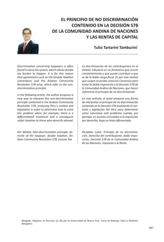181
EL PRINCIPIO DE NO DISCRIMINACIÓN
CONTENIDO EN LA DECISIÓN 578
DE LA COMUNIDAD ANDINA DE NACIONES
Y LAS RENTAS DE CAPITAL
Tulio	Tartarini	Tamburini*
La discriminación de los contribuyentes en el
ámbito tributario es un fenómeno que ocurre
constantemente y que puede contribuir a que
se dé la doble carga fiscal. Es por este motivo
que surgen acuerdos como los Convenios para
Evitar la Doble Imposición y la Decisión 578 de
la Comunidad Andina de Naciones, que hacen
referencia al principio de no discriminación.
En este artículo, el autor propone una forma
de interpretar el principio de no discriminación
contenido en la Decisión 578 analizando el con-
texto y legislación del Perú para determinar
cómo solucionar este problema cuando, por
ejemplo, en asuntos vinculados a la imposición
por domicilio, haya un trato diferenciado.
Discrimination concerning taxpayers is often
found in every tax system, which allows double
tax burden to happen. It is for this reason
that agreements such as the Double Taxation
conventions and the Andean Community
Resolution 578 arise, which refer to the non-
discrimination principle.
In the following article, the author proposes a
new way to interpret this non-discrimination
principle contained in the Andean Community
Resolution 578, analyzing Peru´s context and
legislation in order to determine how to solve
this problem when, for example, there is a
differentiated treatment and a consequent
unfair taxation to those who domicile abroad.
*
Abogado. Magíster en Derecho (LL.M) por la Universidad de Nueva York. Socio de Rodrigo, Elías & Medrano
Abogados.
Key Words: Non-discrimination principle, do-
micile of the taxpayer, double taxation, An-
dean Community Resolution 578, Income Tax.
Palabras clave: Principio de no discrimina-
ción, domicilio del contribuyente, doble impo-
sición, Decisión 578 de la Comunidad Andina
de las Naciones, Impuesto a la Renta.
 