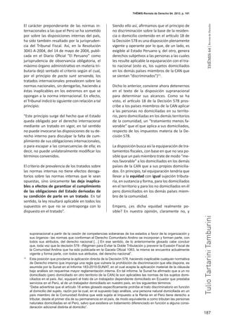 187
THEMIS64|RevistadeDerecho
THĒMIS-Revista de Derecho 64. 2013. p. 181
El carácter preponderante de las normas in-
ternacionales a las que el Perú se ha sometido
por sobre las disposiciones internas del país,
ha sido también resaltado por la jurispruden-
cia del Tribunal Fiscal. Así, en la Resolución
3041-A-2004, del 14 de mayo de 2004, publi-
cada en el Diario Oficial “El Peruano” como
jurisprudencia de observancia obligatoria, el
máximo órgano administrativo en materia tri-
butaria dejó sentado el criterio según el cual,
por el principio de pacta sunt servanda, los
tratados internacionales prevalecen sobre las
normas nacionales, sin derogarlas, haciendo a
éstas inaplicables en los extremos en que se
opongan a la norma internacional. En efecto,
el Tribunal indicó lo siguiente con relación a tal
principio:
“Este principio surge del hecho que el Estado
queda obligado por el derecho internacional
mediante un tratado en vigor, en tal sentido
no puede invocarse las disposiciones de su de-
recho interno para disculpar la falta de cum-
plimiento de sus obligaciones internacionales,
o para escapar a las consecuencias de ella; es
decir, no puede unilateralmente modificar los
términos convenidos.
El criterio de prevalencia de los tratados sobre
las normas internas no tiene efectos deroga-
torios sobre las normas internas que le sean
opuestas, sino únicamente las deja inaplica-
bles a efectos de garantizar el cumplimiento
de las obligaciones del Estado derivadas de
su condición de parte en un tratado. En tal
sentido, la ley resultará aplicable en todos los
supuestos en que no se contraponga con lo
dispuesto en el tratado”.
Siendo ello así, afirmamos que el principio de
no discriminación sobre la base de la residen-
cia o domicilio contenido en el artículo 18 de
la Decisión 578 es una disposición plenamente
vigente y operante por lo que, de un lado, es
exigible al Estado Peruano y, del otro, genera
derechos subjetivos a las personas a las cuales
les resulte aplicable la equiparación con el tra-
to nacional (esto es, los sujetos domiciliados
en los demás países miembros de la CAN que
se sientan “discriminados”)13
.
Dicho lo anterior, conviene ahora detenernos
en el texto de la disposición supranacional
para determinar sus alcances. Como se ha
visto, el artículo 18 de la Decisión 578 pros-
cribe a los países miembros de la CAN aplicar
a las personas no domiciliadas en su territo-
rio, pero domiciliadas en los demás territorios
de la comunidad, un “tratamiento menos fa-
vorable” que el que aplica a sus domiciliados,
respecto de los impuestos materia de la De-
cisión 578.
La disposición busca así la equiparación de tra-
tamientos fiscales, con base en que no sea po-
sible que un país miembro trate de modo “me-
nos favorable” a los domiciliados en los demás
países de la CAN que a sus propios domicilia-
dos. En principio, tal equiparación tendría que
llevar a la equidad con igual sujeción tributa-
ria, en sustancia y forma, para los domiciliados
en el territorio y para los no domiciliados en él
pero domiciliados en los demás países miem-
bro de la comunidad.
Empero, ¿es dicha equidad realmente po-
sible? En nuestra opinión, claramente no, y
supranacional a partir de la cesión de competencias soberanas de los estados a favor de la organización y
sus órganos– las normas que conforman el Derecho Comunitario Andino se incorporan y forman parte, con
todos sus atributos, del derecho nacional […] En ese sentido, de lo anteriormente glosado cabe concluir
que, toda vez que la decisión 578 –Régimen para Evitar la Doble Tributación y prevenir la Evasión Fiscal de
la Comunidad Andina que ha sido publicada en la Gaceta Oficial 1063, la misma se encuentra actualmente
vigente y forma parte, con todos sus atributos, del derecho nacional”.
13
	 Esta posición que proclama la aplicación directa de la Decisión 578, haciendo inaplicable cualquier normativa
de Derecho interno que imponga una regla que vulnere la prohibición de discriminación que ella dispone, es
asumida por la Sunat en el Informe 183-2010-SUNAT, en el cual acepta la aplicación material de la cláusula
bajo análisis sin requerirse mayor reglamentación interna. En tal informe, la Sunat ha afirmado que a un no
domiciliado (pero domiciliado en otro territorio de la CAN) le son aplicables las normas de los sujetos domi-
ciliados en el país. Así, equiparó el trato de un trabajador dependiente domiciliado en Ecuador que prestaba
servicios en el Perú, al de un trabajador domiciliado en nuestro país, en los siguientes términos:
	 “Debe advertirse que el artículo 18 antes glosado específicamente prohíbe el trato discriminatorio en función
al domicilio del sujeto, razón por la cual, en el supuesto bajo análisis, una persona natural domiciliada en un
país miembro de la Comunidad Andina que está sujeta al Impuesto a la Renta en el Perú tiene derecho a
tributar, desde el primer día de su permanencia en el país, de modo equivalente a como tributan las personas
naturales domiciliadas en el Perú, salvo que existiera un tratamiento diferenciado en función a alguna consi-
deración adicional distinta al domicilio”.
TulioTartariniTamburini
 