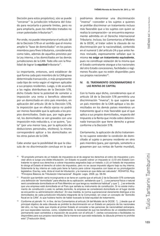 189
THEMIS64|RevistadeDerecho
THĒMIS-Revista de Derecho 64. 2013. p. 181
Decisión para estos propósitos), sóo se puede
“cercenar” la jurisdicción tributaria del Esta-
do para recortarla o ponerle límites, pero no
para ampliarla, pues los referidos tratados no
crean potestades tributarias16
.
Por ende, no puede interpretarse el artículo 18
de la Decisión 578 en el sentido que el mismo
amplíe la “base de domiciliados” en los países
miembros para fines tributarios, considerando
como tales, además de aquellos previstos por
la Ley interna, a los domiciliados en las demás
jurisdicciones de la CAN. Todo ello con la fina-
lidad de lograr la equidad tributaria17
.
Lo importante, entonces, será establecer de
qué forma cada país miembro de la CAN grava
determinada transacción, o más propiamente
cada tipo de renta según el régimen aplicable
a sus propios residentes. Luego, si de acuerdo
a las reglas distributivas de la Decisión 578,
dicho Estado tiene la potestad de someter a
imposición una renta o beneficio obtenido
por un domiciliado en otro país miembro, en
aplicación del artículo 18 de la Decisión 578,
la imposición que en efecto ejerza no podrá
ser menos favorable que la aplicada a los pro-
pios domiciliados. Dado que, por regla gene-
ral, los domiciliados se ven gravados con una
imposición más reducida o, si se quiere, “jus-
ta” (por una menor tasa, por la aplicación de
deducciones personales, etcétera); la misma
corresponderá aplicar a los domiciliados en
los otros países de la CAN.
Cabe anotar que la posibilidad de que la cláu-
sula de no discriminación concluya en lo que
podríamos denominar una discriminación
“inversa” –conceder a los sujetos a quienes
se prohíbe discriminar un tratamiento incluso
más favorable que a los sujetos con quien se
realiza la comparación– se encuentra expresa-
mente admitida en el Derecho Internacional
Tributario. Incluso, los Comentarios al Modelo
de la OCDE, al tratar sobre la cláusula de no
discriminación por la nacionalidad, contenida
en el numeral 1 del artículo 24 y que antes he-
mos revisado, expresamente señalan que la
misma no exige un tratamiento equivalente,
pues no constituye violación de la misma que
el Estado contratante otorgue a los nacionales
del otro Estado concesiones, facilidades o regí-
menes fiscales que no estén disponibles para
sus propios nacionales18
.
IV.	 EL TRATAMIENTO DISCRIMINATORIO Y
LAS RENTAS DE CAPITAL
Con lo hasta aquí dicho, consideramos que el
artículo 18 de la Decisión 578 permitiría una
discriminación “inversa”, lo que supone que
un país miembro de la CAN aplique a los do-
miciliados en los demás países miembros un
tratamiento igual o más favorable que el que
aplica a sus propios domiciliados, respecto del
Impuesto a la Renta que incida sobre determi-
nada transacción que tiene derecho a gravar
conforme a la Decisión 578.
Ciertamente, la aplicación de dicho tratamien-
to no supone extender la condición de domi-
ciliado al sujeto o persona residente en otro
país miembro (para, por ejemplo, someterlo a
gravamen por sus rentas de fuente mundial),
16
	 “El propósito primario de un tratado de impuestos es el de asignar los derechos al cobro de impuestos y pro-
veer alivio si surge una doble tributación. Un Estado no puede cobrar un impuesto si: (i) El otro Estado con-
tratante no ejerce sus derechos a cobrar impuestos asignados bajo un tratado; o (ii) un tratado de impuestos
le otorga al Estado el derecho al cobro de impuestos, pero no se causa impuesto alguno bajo su ley interna.
Solamente la ley interna en cada país tiene la fuerza para cobrar impuestos con base en su promulgación
legislativa. Esa ley, sola, dicta el nivel de tributación, y la manera en que debe ser calculado”. ROHATGI, Roy.
“Principios Básicos de Tributación Internacional”. Bogotá: Legis. 2008. pp. 58-59.
17
	 Posición que también sería incongruente si se tiene en cuenta que el artículo 2 de la Decisión 578 contempla
una definición de “domiciliado” para efectos de su aplicación, señalando que “[…] una persona física o natural
será considerada domiciliada en el País Miembro en que tenga su residencia habitual” y que “[…] se entiende
que una empresa está domiciliada en el País que señala su instrumento de constitución. Si no existe instru-
mento de constitución o este no señala domicilio, la empresa se considerará domiciliada en el lugar donde
se encuentre su administración efectiva”. En esa medida, la norma supranacional claramente distingue a los
domiciliados de cada jurisdicción tributaria integrante de la Comunidad, sin crear un concepto de “domicilio
fiscal en la CAN”, lo que hubiera hecho de haber buscado la total equidad de tratamiento.
18
	 Conforme al párrafo 14, in fine, de los Comentarios al artículo 24 del Modelo de la OCDE: “[…] desde que el
principal objetivo de esta cláusula es prohibir la discriminación en un Estado en perjuicio de los nacionales
del otro, no hay nada que impida al primer Estado el conceder a las personas de nacionalidad extranjera,
por sus especiales razones, como, notablemente, la necesidad de que los beneficios de un establecimiento
permanente sean sometidos a imposición de acuerdo con el artículo 7, ciertas concesiones o facilidades no
disponibles para sus propios nacionales. De la manera en que está redactada, la cláusula primera no prohíbe
esto” [Traducción libre].
TulioTartariniTamburini
 