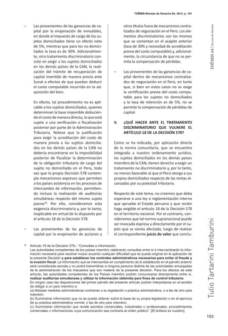 193
THEMIS64|RevistadeDerecho
THĒMIS-Revista de Derecho 64. 2013. p. 181
–	 Las provenientes de las ganancias de ca-
pital por la enajenación de inmuebles,
en donde el impuesto de cargo de los su-
jetos domiciliados tiene un efecto neto
de 5%, mientras que para los no domici-
liados la tasa es de 30%. Adicionalmen-
te, otro tratamiento discriminatorio con-
siste en exigir a los sujetos domiciliados
en los demás países de la CAN, la reali-
zación del trámite de recuperación de
capital invertido de manera previa ante
Sunat a efectos de que puedan deducir
el costo computable incurrido en la ad-
quisición del bien.
En efecto, tal procedimiento no es apli-
cable a los sujetos domiciliados, quienes
determinan la base imponible deducien-
doelcostodemaneradirecta,loqueestá
sujeto a una verificación o fiscalización
posterior por parte de la Administración
Tributaria. Nótese que la justificación
para exigir la acreditación del costo de
manera previa a los sujetos domicilia-
dos en los demás países de la CAN no
debería encontrarse en la imposibilidad
posterior de fiscalizar la determinación
de la obligación tributaria de cargo del
sujeto no domiciliado en el Perú, toda
vez que la propia Decisión 578 contem-
pla mecanismos expresos que permiten
a los países asistencia en los procesos de
intercambio de información, permitien-
do incluso la realización de auditorías
simultáneas respecto del mismo sujeto
pasivo38
. Por ello, consideramos esta
exigencia discriminatoria y, por lo tanto,
inaplicable en virtud de lo dispuesto por
el artículo 18 de la Decisión 578.
–	 Las provenientes de las ganancias de
capital por la enajenación de acciones y
otros títulos fuera de mecanismos centra-
lizados de negociación en el Perú. Los ele-
mentos discriminatorios son los mismos
que se comentan en el acápite anterior
(tasa de 30% y necesidad de acreditación
previa del costo computable) y, adicional-
mente, la circunstancia de que no se per-
mita la compensación de pérdidas.
–	 Las provenientes de las ganancias de ca-
pital dentro de mecanismos centraliza-
dos de negociación en el Perú, en tanto
que, si bien en estos casos no se exige
la certificación previa del costo compu-
table para los sujetos no domiciliados
y la tasa de retención es de 5%, no se
permite la compensación de pérdidas de
capital.
V.	 ¿QUÉ HACER ANTE EL TRATAMIENTO
DISCRIMINATORIO QUE VULNERE EL
ARTÍCULO 18 DE LA DECISIÓN 578?
Como se ha indicado, por aplicación directa
de la norma comunitaria, que se encuentra
integrada a nuestro ordenamiento jurídico,
los sujetos domiciliados en los demás países
miembro de la CAN, tienen derecho a exigir un
tratamiento no discriminatorio y, por lo tanto,
no menos favorable al que el Perú otorga a sus
propios domiciliados respecto de las rentas al-
canzadas por su potestad tributaria.
Respecto de este tema, no creemos que deba
esperarse a una ley o reglamentación interna
que apruebe el Estado peruano y que recién
haga exigible el artículo 18 de la Decisión 578
en el territorio nacional. Por el contrario, con-
sideramos que tal norma supranacional puede
ser invocada expresa y directamente por el su-
jeto que se sienta afectado, luego de realizar
el correspondiente juicio de valor que conclu-
38
	 Artículo 19 de la Decisión 578.- “Consultas e información.
	 Las autoridades competentes de los países miembro celebrarán consultas entre sí e intercambiarán la infor-
mación necesaria para resolver mutuo acuerdo cualquier dificultad que se pueda originar en la aplicación de
la presente Decisión y para establecer los controles administrativos necesarios para evitar el fraude y
la evasión fiscal. La información que se intercambie en cumplimiento de lo establecido en el párrafo anterior
será considerada secreta y no podrá transmitirse a ninguna persona distinta de las autoridades encargadas
de la administración de los impuestos que son materia de la presente decisión. Para los efectos de este
artículo, las autoridades competentes de los Países miembro podrán comunicarse directamente entre sí,
realizar auditorías simultaneas y utilizar la información obtenida para fines de control tributario.
	 En ningún caso las disposiciones del primer párrafo del presente artículo podrán interpretarse en el sentido
de obligar a un país miembro a:
(a) Adoptar medidas administrativas contrarias a su legislación o práctica administrativa, o a las de otro país
miembro:
(b) Suministrar información que no se pueda obtener sobre la base de su propia legislación o en el ejercicio
de su práctica administrativa normal, o las de otro país miembro;
(c) Suministrar información que revele secretos comerciales, industriales o profesionales, procedimientos
comerciales o informaciones cuya comunicación sea contraria al orden público”. [El énfasis es nuestro].
TulioTartariniTamburini
 