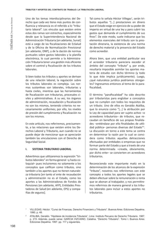 198
THEMIS64|RevistadeDerecho
TRIBUTOS Y APORTES DEL CONTRATO DE TRABAJO: LA TRIBUTACIÓN LABORAL
Uno de los temas interdisciplinarios del De-
recho que cada vez tiene más puntos de con-
fluencia y relevancia es el referido a lo “tribu-
tario laboral”. Los vínculos que existen entre
estas dos ramas son estrechos, especialmente
desde que la Superintendencia Nacional de
Administración Tributaria [en adelante, Sunat]
está a cargo de las fiscalizaciones de EsSalud
y de la Oficina de Normalización Previsional
[en adelante, ONP], y de la dación de normas
puntuales sobre gastos laborales y la planilla
electrónica, lo cual permite a la Administra-
ción Tributaria tener una gestión más eficiente
sobre el control y fiscalización de los tributos
laborales.
Si bien todos los tributos y aportes se derivan
de una relación laboral, la regulación sobre
los tributos laborales es compleja. Las nor-
mas sustantivas son laborales, tributarias y
hasta civiles, mientras que las herramientas
de fiscalización son tributarias, procesales ci-
viles y administrativas. A su vez, los órganos
de administración, recaudación y fiscalización
no son los mismos, teniendo criterios no ne-
cesariamente uniformes; por ello, los niveles
de presión del cumplimiento y fiscalización no
son los mismos.
En este artículo, nos referiremos, precisamen-
te, a las relaciones que existen entre los De-
rechos Laboral y Tributario, aun cuando no se
puede dejar de mencionar que se apreciarán
también las vinculaciones con el Derecho de
Seguridad Social.
I.	 SISTEMA TRIBUTARIO LABORAL
Advertimos que utilizaremos la expresión “tri-
butos laborales” en forma general –y hasta co-
loquial– pues incluiremos no solamente a los
conceptos que califican como tributos, sino
también a los aportes que no tienen naturale-
za tributaria [en tanto el ente de recaudación
y administración no es el Estado, como los
aportes a las Administradoras de Fondos de
Pensiones (en adelante, AFP), Entidades Pres-
tadoras de Salud (en adelante, EPS) y compa-
ñías de seguros].
Tal como lo señala Héctor Villegas1
, serán tri-
butos aquellas “[…] prestaciones en dinero
que el Estado exige en ejercicio de su poder de
imperio en virtud de una ley y para cubrir los
gastos que demanda el cumplimiento de sus
fines”. De este modo, suele indicarse que los
elementos esenciales del tributo son la pres-
tación dineraria, la existencia de una norma
de derecho material y la presencia del Estado
como acreedor.
Ahora bien, que una entidad particular sea
el acreedor tributario pareciera exceder el
ámbito del concepto “tributo” y, por ende,
resultaría imposible asimilar los aportes ma-
teria de estudio con dicho término (y todo
lo que éste implica jurídicamente). Luego,
¿qué naturaleza jurídica podríamos otorgar-
les? Ingresamos entonces al tema de la para-
fiscalidad.
El término “parafiscalidad” ha sido descrito
por tributaristas para englobar a conceptos
que no cumplen con todos los requisitos de
un tributo. Uno de ellos es Geraldo Ataliba,
que lo enuncia como “[…] la atribución por
la Ley de capacidad para ser sujeto activo –o
acreedores tributarios– de tributos, que re-
caudan en beneficio de sus propias finalida-
des –entiéndase por ello finalidades de utili-
dad pública– personas diversas del Estado”2
.
La discusión en torno a este tema se centra
en determinar la razón por la cual se consi-
dera como tributos aquellas detracciones
efectuadas por entidades o empresas que no
forman parte del Estado y que a través de una
norma determinada –creada, obviamente,
por dicho ente– se convierten en acreedores
tributarios.
Reconociendo este importante matiz en la
determinación de los alcances de la expresión
“tributo”, nosotros nos referiremos con este
concepto a todos los aportes legales que se
deben efectuar sobre la remuneración o renta
que se abonan al trabajador, y nos permitire-
mos referirnos de manera general a los tribu-
tos laborales para incluir a estos aportes no
tributarios.
1
	 VILLEGAS, Héctor. “Curso de Finanzas, Derecho Financiero y Tributario”. Buenos Aires: Ediciones Depalma.
1990. p. 48.
2
	 ATALIBA, Geraldo. “Hipótesis de Incidencia Tributaria”. Lima: Instituto Peruano de Derecho Tributario. 1987.
p. 215. Además, puede verse: GARCIA VIZCAINO, Catalina. “Derecho Tributario”. Tomo I. Buenos Aires:
Ediciones Depalma. 1997. pp. 117 y siguientes. 	 	
 